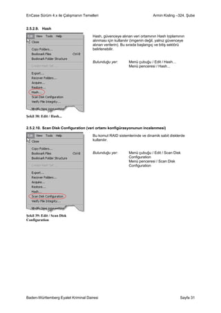 EnCase Sürüm 4.x ile Çalışmanın Temelleri                                 Armin Kisling –324. Şube


2.5.2.9. Hash

                                     Hash, güvenceye alınan veri ortamının Hash toplamının
                                     alınması için kullanılır (imgenin değil, yalnız güvenceye
                                     alınan verilerin). Bu sırada başlangıç ve bitiş sektörü
                                     belirlenebilir.


                                     Bulunduğu yer:        Menü çubuğu / Edit / Hash…
                                                           Menü penceresi / Hash...




Şekil 38: Edit / Hash...


2.5.2.10. Scan Disk Configuration (veri ortamı konfigürasyonunun incelenmesi)

                                     Bu komut RAID sistemlerinde ve dinamik sabit disklerde
                                     kullanılır.


                                     Bulunduğu yer:        Menü çubuğu / Edit / Scan Disk
                                                           Configuration
                                                           Menü penceresi / Scan Disk
                                                           Configuration




Şekil 39: Edit / Scan Disk
Configuration




Baden-Württemberg Eyalet Kriminal Dairesi                                                  Sayfa 31
 