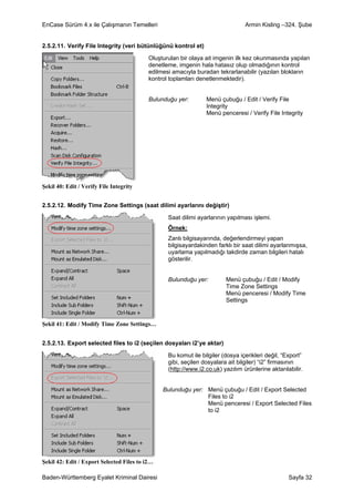 EnCase Sürüm 4.x ile Çalışmanın Temelleri                                        Armin Kisling –324. Şube


2.5.2.11. Verify File Integrity (veri bütünlüğünü kontrol et)

                                           Oluşturulan bir olaya ait imgenin ilk kez okunmasında yapılan
                                           denetleme, imgenin hala hatasız olup olmadığının kontrol
                                           edilmesi amacıyla buradan tekrarlanabilir (yazılan blokların
                                           kontrol toplamları denetlenmektedir).


                                           Bulunduğu yer:        Menü çubuğu / Edit / Verify File
                                                                 Integrity
                                                                 Menü penceresi / Verify File Integrity




Şekil 40: Edit / Verify File Integrity


2.5.2.12. Modify Time Zone Settings (saat dilimi ayarlarını değiştir)

                                                  Saat dilimi ayarlarının yapılması işlemi.
                                                  Örnek:
                                                  Zanlı bilgisayarında, değerlendirmeyi yapan
                                                  bilgisayardakinden farklı bir saat dilimi ayarlanmışsa,
                                                  uyarlama yapılmadığı takdirde zaman bilgileri hatalı
                                                  gösterilir.


                                                  Bulunduğu yer:         Menü çubuğu / Edit / Modify
                                                                         Time Zone Settings
                                                                         Menü penceresi / Modify Time
                                                                         Settings


Şekil 41: Edit / Modify Time Zone Settings…


2.5.2.13. Export selected files to i2 (seçilen dosyaları i2’ye aktar)

                                                  Bu komut ile bilgiler (dosya içerikleri değil, “Export”
                                                  gibi, seçilen dosyalara ait bilgiler) “i2” firmasının
                                                  (http://www.i2.co.uk) yazılım ürünlerine aktarılabilir.


                                                Bulunduğu yer: Menü çubuğu / Edit / Export Selected
                                                               Files to i2
                                                               Menü penceresi / Export Selected Files
                                                               to i2




Şekil 42: Edit / Export Selected Files to i2…

Baden-Württemberg Eyalet Kriminal Dairesi                                                          Sayfa 32
 