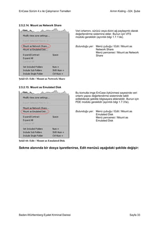 EnCase Sürüm 4.x ile Çalışmanın Temelleri                                 Armin Kisling –324. Şube




2.5.2.14. Mount as Network Share

                                            Veri ortamını, sürücü veya dizini ağ paylaşımlı olarak
                                            değerlendirme sistemine ekler. Bunun için VFS
                                            modülü gereklidir (ayrıntılı bilgi 1.7.1’de).


                                            Bulunduğu yer: Menü çubuğu / Edit / Mount as
                                                           Network Share
                                                           Menü penceresi / Mount as Network
                                                           Share




Şekil 43: Edit / Mount as Network Share


2.5.2.15. Mount as Emulated Disk

                                            Bu komutla imge EnCase öykünmesi sayesinde veri
                                            ortamı yapısı değerlendirme sisteminde taklit
                                            edilebilecek şekilde bilgisayara eklenebilir. Bunun için
                                            PDE modülü gereklidir (ayrıntılı bilgi 1.7.3’te).


                                            Bulunduğu yer: Menü çubuğu / Edit / Mount as
                                                           Emulated Disk
                                                           Menü penceresi / Mount as
                                                           Emulated Disk




Şekil 44: Edit / Mount as Emulated Disk

Sekme alanında bir dosya işaretlenirse, Edit menüsü aşağıdaki şekilde değişir:




Baden-Württemberg Eyalet Kriminal Dairesi                                                  Sayfa 33
 