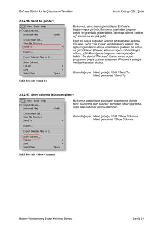 EnCase Sürüm 4.x ile Çalışmanın Temelleri                                      Armin Kisling –324. Şube


2.5.2.16. Send To (gönder)

                                            Bu komut, yalnız harici görüntüleyici EnCase’e
                                            bağlanmışsa görünür. Bu komut üzerinden dosyalar
                                            çeşitli programlarla gösterilebilir (Windows dilinde “birlikte
                                            aç” komutuna karşılık gelir).
                                            Eğer bir dosya doğrudan üzerine çift tıklanarak açılırsa,
                                            EnCase, dahili “File Types” veri bankasını kullanır. Bu
                                            ilgili programlarının dosya uzantılarını gösteren bir sütun
                                            ve görüntüleyici (Viewer) sütununu içerir. Görüntüleyici
                                            sütunu, çift tıklandığında dosyanın nasıl açılacağını
                                            belirtir. Bu alanda “Windows” ibaresi varsa, açılan
                                            programın dosya uzantısı eşleşmesi Windows’a entegre
                                            veri bankasından okunur.


                                            Bulunduğu yer: Menü çubuğu / Edit / Send To
                                                           Menü penceresi / Send To
Şekil 45: Edit / Send To




2.5.2.17. Show columns (sütunları göster)

                                            Bu komut gösterilecek sütunların seçilmesine olanak
                                            tanır. Gizlenmiş olan sütunlar sonradan tekrar çağrılırsa,
                                            seçili olan sütunun yanına eklenirler.


                                            Bulunduğu yer: Menü çubuğu / Edit / Show Columns
                                                           Menü penceresi / Show Columns




Şekil 46: Edit / Show Columns




Baden-Württemberg Eyalet Kriminal Dairesi                                                        Sayfa 34
 
