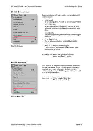EnCase Sürüm 4.x ile Çalışmanın Temelleri                                      Armin Kisling –324. Şube


2.5.2.18. Column (sütun)

                                            Bu komut, sütunun görünüm şeklini ayarlamak için dört
                                            seçenek sunar:

                                            •   Hide (gizle)
                                                Seçili sütun gizlenir. “Reset” ile yeniden gösterilebilir.
                                            •   Set Lock (kilitle)
                                                Bir sütuna bu komut uygulanırsa, o sütun ve onun
                                                solundaki sütunların hepsi kaydırma sırasında sabit
                                                durur.
                                            •   Reset (sıfırla)
                                                Sütunlarla ilgili tüm ayarlamaları ilk durumlarına geri
                                                döndürür.
                                            •   Fit to Data (sığdır)
                                                Her bir sütunun boyutunu içindeki bilgilere göre
                                                ayarlar.
Şekil 47: Column                            •   Auto Fit All (hepsini otomatik sığdır)
                                                Tüm sütunların boyutlarını içindeki bilgilere göre
                                                otomatik olarak ayarlar.


                                            Bulunduğu yer: Menü çubuğu / Edit / Column
                                                           Menü penceresi / Column


2.5.2.19. Sort (sırala)

                                            “Sort” komutu ile dosyaların sıralanmasını düzenlemek
                                            için pek çok olanak sunulur. Sıralamanın en basit yolu,
                                            sütun adı üzerine çift tıklamaktır. En fazla 5 kriter
                                            belirlenebilir. Bunun için SHIFT tuşu basılı tutulurken çift
                                            tık ile 2 - 5 kriter belirlenir.


                                            Bulunduğu yer: Menü çubuğu / Edit / Sort
                                                           Menü penceresi / Sort




Şekil 48: Edit / Sort




Baden-Württemberg Eyalet Kriminal Dairesi                                                        Sayfa 35
 