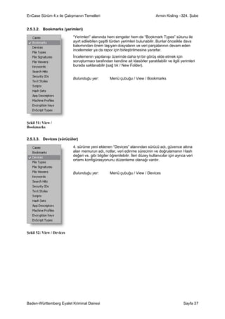 EnCase Sürüm 4.x ile Çalışmanın Temelleri                                          Armin Kisling –324. Şube


2.5.3.2. Bookmarks (yerimleri)

                           “Yerimleri” alanında hem simgeler hem de “Bookmark Types” sütunu ile
                           ayırt edilebilen çeşitli türden yerimleri bulunabilir. Bunlar öncelikle dava
                           bakımından önem taşıyan dosyaların ve veri parçalarının devam eden
                           incelemeler ya da rapor için birleştirilmesine yararlar.
                           İncelemenin yapılanışı üzerinde daha iyi bir görüş elde etmek için
                           soruşturmacı tarafından kendine ait klasörler yaratılabilir ve ilgili yerimleri
                           burada saklanabilir (sağ tık / New Folder).


                           Bulunduğu yer:          Menü çubuğu / View / Bookmarks




Şekil 51: View /
Bookmarks


2.5.3.3. Devices (sürücüler)

                           4. sürüme yeni eklenen “Devices” alanından sürücü adı, güvence altına
                           alan memurun adı, notlar, veri edinme sürecinin ve doğrulamanın Hash
                           değeri vs. gibi bilgiler öğrenilebilir. İleri düzey kullanıcılar için ayrıca veri
                           ortamı konfigürasyonunu düzenleme olanağı vardır.


                           Bulunduğu yer:          Menü çubuğu / View / Devices




Şekil 52: View / Devices




Baden-Württemberg Eyalet Kriminal Dairesi                                                            Sayfa 37
 