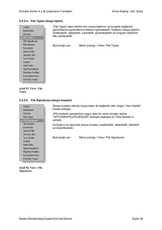 EnCase Sürüm 4.x ile Çalışmanın Temelleri                                       Armin Kisling –324. Şube


2.5.3.4. File Types (dosya tipleri)

                          “File Types” alanı bilinen tüm dosya tiplerinin ve bunlarla bağlantılı
                          görüntüleme yazılımlarının listesini içermektedir. Kullanıcı dosya tiplerini
                          inceleyebilir, ekleyebilir, çıkarabilir, düzenleyebilir ve program ilişkilerini
                          elle uyarlayabilir.


                          Bulunduğu yer:          Menü çubuğu / View / File Types




Şekil 53: View / File
Types


2.5.3.5. File Signatures (dosya imzaları)

                          Dosya imzaları altında dosya tipleri ile bağlantılı olan özgün “Hex Header”
                          imzası anlaşılır.
                          JPG endüstri standardına uygun olan bir resim örneğin daima
                          “xFFXD8xFF[xFExE0]x00” dizisiyle başlayan bir “Hex Header”a
                          sahiptir.
                          EnCase’in bu alanında dosya imzaları incelenebilir, eklenebilir, silinebilir
                          ve düzenlenebilir.


                          Bulunduğu yer:          Menü çubuğu / View / File Signatures




Şekil 54: View / File
Signatures




Baden-Württemberg Eyalet Kriminal Dairesi                                                         Sayfa 38
 