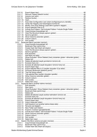 EnCase Sürüm 4.x ile Çalışmanın Temelleri                                                                    Armin Kisling –324. Şube


        2.6.1.6. Export (dışarı taşı)................................................................................................... 48
        2.6.1.7. Recover Folders (klasörü kurtar) ............................................................................ 49
        2.6.1.8. Acquire (veri edin) ................................................................................................... 49
        2.6.1.9. Restore (kurtar) ....................................................................................................... 50
        2.6.1.10. Hash ........................................................................................................................ 50
        2.6.1.11. Scan Disk Configuration (veri ortamı konfigürasyonunu denetle)........................... 51
        2.6.1.12. Verify File Integrity (veri bütünlüğünü kontrol et) .................................................... 51
        2.6.1.13. Modify Time Zone Settings (saat dilimi ayarlarını değiştir) ..................................... 52
        2.6.1.14. Export Selected Files to i2 ...................................................................................... 52
        2.6.1.15. Include Sub Folders / Set Included Folders / Include Single Folder ...................... 53
        2.6.1.16. Copy/Unerase (kopyala/geri al) .............................................................................. 53
        2.6.1.17. View File Structure (dosya yapısını göster) ............................................................ 54
        2.6.1.18. Send to (gönder) ..................................................................................................... 54
        2.6.1.19. Show Columns (sütunları göster)............................................................................ 55
        2.6.1.20. Column (sütun)........................................................................................................ 55
        2.6.1.21. Sort (sırala) ............................................................................................................. 56
     2.6.2. Bookmark Menü (yerimleri menüsü)................................................................................ 56
        2.6.2.1. Copy/Unerase (kopyala/geri al) .............................................................................. 56
        2.6.2.2. Bookmark Files (yerimi koy).................................................................................... 57
        2.6.2.3. Create Hash Set (Hash set oluştur) ........................................................................ 57
        2.6.2.4. View File Structure (dosya yapısını göster) ............................................................ 58
        2.6.2.5. Send to (gönder) ..................................................................................................... 58
        2.6.2.6. Edit (düzenle) .......................................................................................................... 59
        2.6.2.7. Add Note (not ekle) ................................................................................................. 59
        2.6.2.8. Show Excluded / Show Deleted (hariç tutulanları göster / silinenleri göster) ......... 60
        2.6.2.9. Delete (sil) ............................................................................................................... 60
        2.6.2.10. Delete all selected (seçili yerimlerinin tümünü sil) .................................................. 61
        2.6.2.11. Exclude (hariç tut) ................................................................................................... 61
        2.6.2.12. Exclude all selected (seçili dosyaların tümünü hariç tut) ........................................ 62
        2.6.2.13. Export (dışarı taşı)................................................................................................... 62
        2.6.2.14. Export selected files to i2 (seçilen dosyaları i2’ye aktar) ........................................ 63
        2.6.2.15. Summary Bookmark (derleme yerimi) .................................................................... 63
        2.6.2.16. Tag File (dosya etiketi)............................................................................................ 63
        2.6.2.17. Tag selected files (seçilen dosyaları işaretle) ......................................................... 64
        2.6.2.18. Show Columns (sütunları göster)............................................................................ 64
        2.6.2.19. Column (sütun)........................................................................................................ 65
        2.6.2.20. Sort (sırala) ............................................................................................................. 65
        2.6.2.21. Select Item (seç) ..................................................................................................... 66
     2.6.3. Keywords Menü (anahtar kelime menüsü) ...................................................................... 66
        2.6.3.1. Edit (düzenle) .......................................................................................................... 66
        2.6.3.2. New (yeni) ............................................................................................................... 66
        2.6.3.3. Show Excluded / Show Deleted (hariç tutulanları göster / silinenleri göster) ......... 67
        2.6.3.4. Bookmark Data (yerimi koy).................................................................................... 67
        2.6.3.5. Delete (sil) ............................................................................................................... 67
        2.6.3.6. Delete all selected (seçili anahtar kelimelerin tümünü sil) ...................................... 68
        2.6.3.7. Exclude (hariç tut) ................................................................................................... 68
        2.6.3.8. Exclude all selected (seçili dosyaların tümünü hariç tut) ........................................ 68
        2.6.3.9. Export (dışarı taşı)................................................................................................... 69
        2.6.3.10. Import (dışarıdan aktar)........................................................................................... 69
        2.6.3.11. Add Keyword List (anahtar kelime listesi ekle) ....................................................... 70
        2.6.3.12. Rename (ad değiştir)............................................................................................... 70
        2.6.3.13. New Folder (yeni klasör) ......................................................................................... 71
        2.6.3.14. Expand / Contract (genişlet/daralt) ......................................................................... 71
        2.6.3.15. Include Sub Folders / Set Included Folders / Include Single Folder ...................... 72
        2.6.3.16. Show Columns (sütunları göster)............................................................................ 72
        2.6.3.17. Column (sütun)........................................................................................................ 73
        2.6.3.18. Sort (sırala) ............................................................................................................. 73
        2.6.3.19. Select Item (seç) ..................................................................................................... 73
     2.6.4. Search Hits Menü (arama sonuçları menüsü) ................................................................. 74
        2.6.4.1. Copy/Unerase (kopyala/geri al) .............................................................................. 74
        2.6.4.2. Bookmark Files (yerimi koy).................................................................................... 74
        2.6.4.3. Create Hash Set (Hash set oluştur) ........................................................................ 75

Baden-Württemberg Eyalet Kriminal Dairesi                                                                                             Sayfa 4
 