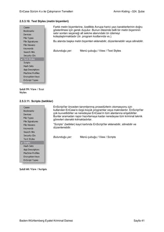 EnCase Sürüm 4.x ile Çalışmanın Temelleri                                             Armin Kisling –324. Şube


2.5.3.10. Text Styles (metin biçemleri)

                               Farklı metin biçemlerine, özellikle Avrupa harici yazı karakterlerinin doğru
                               gösterilmesi için gerek duyulur. Bunun ötesinde belli bir metin biçeminin
                               satır sonları seçeneği alt sekme alanındaki ön izlemeyi
                               kolaylaştırmaktadır (ör. program kodlarında vs.).
                               Bu alanda başka metin biçemleri eklenebilir, düzenlenebilir veya silinebilir.


                               Bulunduğu yer:          Menü çubuğu / View / Text Styles




Şekil 59: View / Text
Styles


2.5.3.11. Scripts (betikler)

                               EnScript’ler önceden tanımlanmış prosedürlerin otomasyonu için
                               kullanılan EnCase’e özgü küçük programlar veya makrolardır. EnScript’ler
                               çok kuvvetlidirler ve neredeyse EnCase’in tüm alanlarına erişebilirler.
                               Bunlar aramadan rapor hazırlamaya kadar neredeyse tüm kriminal teknik
                               görevleri olanaklı kılmaktadırlar.
                               “Scripts” (betikler) kayıt kartında EnScript’ler eklenebilir, silinebilir ve
                               düzenlenebilir.


                               Bulunduğu yer:          Menü çubuğu / View / Scripts




Şekil 60: View / Scripts




Baden-Württemberg Eyalet Kriminal Dairesi                                                               Sayfa 41
 