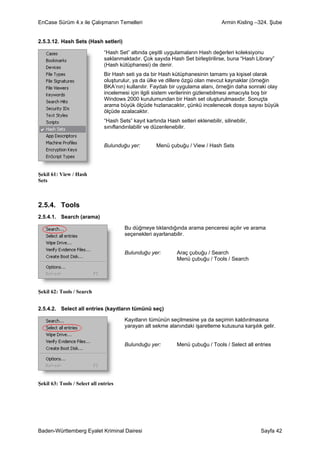 EnCase Sürüm 4.x ile Çalışmanın Temelleri                                           Armin Kisling –324. Şube


2.5.3.12. Hash Sets (Hash setleri)

                               “Hash Set” altında çeşitli uygulamaların Hash değerleri koleksiyonu
                               saklanmaktadır. Çok sayıda Hash Set birleştirilirse, buna “Hash Library”
                               (Hash kütüphanesi) de denir.
                               Bir Hash seti ya da bir Hash kütüphanesinin tamamı ya kişisel olarak
                               oluşturulur, ya da ülke ve dillere özgü olan mevcut kaynaklar (örneğin
                               BKA’nın) kullanılır. Faydalı bir uygulama alanı, örneğin daha sonraki olay
                               incelemesi için ilgili sistem verilerinin gizlenebilmesi amacıyla boş bir
                               Windows 2000 kurulumundan bir Hash set oluşturulmasıdır. Sonuçta
                               arama büyük ölçüde hızlanacaktır, çünkü incelenecek dosya sayısı büyük
                               ölçüde azalacaktır.
                               “Hash Sets” kayıt kartında Hash setleri eklenebilir, silinebilir,
                               sınıflandırılabilir ve düzenlenebilir.


                               Bulunduğu yer:         Menü çubuğu / View / Hash Sets




Şekil 61: View / Hash
Sets



2.5.4. Tools
2.5.4.1. Search (arama)

                                        Bu düğmeye tıklandığında arama penceresi açılır ve arama
                                        seçenekleri ayarlanabilir.


                                        Bulunduğu yer:          Araç çubuğu / Search
                                                                Menü çubuğu / Tools / Search




Şekil 62: Tools / Search


2.5.4.2. Select all entries (kayıtların tümünü seç)

                                        Kayıtların tümünün seçilmesine ya da seçimin kaldırılmasına
                                        yarayan alt sekme alanındaki işaretleme kutusuna karşılık gelir.


                                        Bulunduğu yer:          Menü çubuğu / Tools / Select all entries




Şekil 63: Tools / Select all entries




Baden-Württemberg Eyalet Kriminal Dairesi                                                          Sayfa 42
 