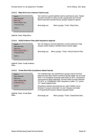 EnCase Sürüm 4.x ile Çalışmanın Temelleri                                    Armin Kisling –324. Şube


2.5.4.3. Wipe Drive (veri ortamının üzerine yaz)

                                    Veri ortamının güvenli şekilde üzerine yazılmasına yarar. Kişisel
                                    güvenlik ortamlarının daha sonraki uygulamalar için kriminal
                                    teknik bakımdan hazırlanmasına yarayan faydalı bir işlevdir.


                                    Bulunduğu yer:        Menü çubuğu / Tools / Wipe Drive...




Şekil 64: Tools / Wipe Drive


2.5.4.4. Verify Evidence Files (delil dosyalarını doğrula)

                                    Her veri bloğunun kontrol toplamlarını kontrol ederek bir imge
                                    dosyası içinde hataların denetlenmesine olanak sağlar.


                                    Bulunduğu yer:    Menü çubuğu / Tools / Verify Evidence Files




Şekil 65: Tools / Verify Evidence
Files...


2.5.4.5. Create Boot Disk (önyükleme disketi hazırla)

                                    Veri ortamlarından veri edinilmesine yarayan özel bir kriminal
                                    teknik EnCase Boot disketi hazırlama olanağı sağlar. Bu durumda
                                    DOS 7’nin önyükleme sırasında sabit diske ya da C: sürücüsüne
                                    yazmamasına dikkat edilmelidir. Bundan dolayı burada kullanılan
                                    “IO.SYS” ve “COMMAND.COM” dosyalarının yolları “C:” yerine
                                    “A:” olarak değiştirilmiştir.
                                    Önyükleme disketini tamamlamak için, işlem bittikten sonra
                                    EnCase’in kurulum dizinindeki “en.exe” dosyası (normalde
                                    C:ProgramlarEnCase4) diskete kopyalanmalıdır.

Şekil 66: Tools / Create Boot
Disk...                             Bulunduğu yer:        Menü çubuğu / Tools / Create Boot Disk...




Baden-Württemberg Eyalet Kriminal Dairesi                                                     Sayfa 43
 