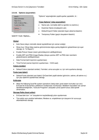 EnCase Sürüm 4.x ile Çalışmanın Temelleri                                       Armin Kisling –324. Şube


2.5.4.6. Options (seçenekler)

                                     “Options” seçeneğinden çeşitli ayarlar yapılabilir, ör.:


                                     “Case Options” (olay seçenekleri)
                                     •   Name (adı, normalde delil no./günlük no./zanlı/vs.)
                                     •   Examiner Name (inceleyenin adı)
                                     •   Default Export Folder (standart dışarı aktarma klasörü)

                                     •   Temporary Folder (geçici dosyaların klasörü)
Şekil 67: Tools / Options...


  Global
  •   Auto Save (olayın otomatik olarak kaydedilmesi için zaman aralığı)
  •   Show true / Show false (sekme görünümünde doğru-yanlış bilgilerinin gösterilmesi için ayar
      olanağı, ör. “In Report”)
  •   Enable Picture Viewer (resim görüntüleyicinin aktifleştirilmesi)
  •   Enable ART and PNG Image Display (dosya uzantısı ART ve PNG olan resimlerin
      gösterilmesinin aktifleştirilmesi)
  •   Date Format (tarih biçiminin ayarlanması)
  •   Time Format (zaman biçiminin ayarlanması - 12/24 saat)
  Colors (renkler)

  •   Default Colors (standart renkler): Yerimleri, arma sonuçları vs. için renk ayarlama olanağı.
  Fonts (yazı tipleri)

  •   Default Fonts (standart yazı tipleri): EnCase’deki çeşitli alanlar (görünüm, sekme, alt sekme vs.)
      için yazı tiplerinin ayarlanması olanağı
  EnScripts

  •   Allow the following local file system operations (takip eden yerel sistem komutları için izin):
      EnCase’de EnScript’lerin yetkilerinin kısıtlanması mümkündür. Betiklerin kaynakları her zaman
      denetlenemediğinden, “Execute Programs” (dosyaları yürüt) işaret kutusu asla işaretli
      olmamalıdır.
  Storage Paths (kayıt yolları)
  •   EnCase’deki tüm “.ini” dosyalarının kaydedileceği yolun ayarlanması
  •   Tüm ekibin aynı anahtar kelimelere, filtrelere vs. erişebilmesi için dosyanın bir sunucuya
      aktarılabilmesi olanağı




Baden-Württemberg Eyalet Kriminal Dairesi                                                       Sayfa 44
 