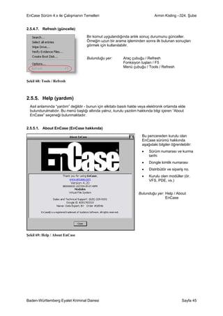 EnCase Sürüm 4.x ile Çalışmanın Temelleri                                      Armin Kisling –324. Şube


2.5.4.7. Refresh (güncelle)

                                     Bir komut uygulandığında anlık sonuç durumunu günceller.
                                     Örneğin uzun bir arama işleminden sonra ilk bulunan sonuçları
                                     görmek için kullanılabilir.


                                     Bulunduğu yer:        Araç çubuğu / Refresh
                                                           Fonksiyon tuşları / F5
                                                           Menü çubuğu / Tools / Refresh


Şekil 68: Tools / Refresh



2.5.5. Help (yardım)
  Asıl anlamında “yardım” değildir - bunun için elkitabı basılı halde veya elektronik ortamda elde
  bulundurulmalıdır. Bu menü başlığı altında yalnız, kurulu yazılım hakkında bilgi içeren “About
  EnCase” seçeneği bulunmaktadır.


2.5.5.1. About EnCase (EnCase hakkında)

                                                                       Bu pencereden kurulu olan
                                                                       EnCase sürümü hakkında
                                                                       aşağıdaki bilgiler öğrenilebilir:
                                                                       •   Sürüm numarası ve kurma
                                                                           tarihi
                                                                       •   Dongle kimlik numarası
                                                                       •   Distribütör ve sipariş no.
                                                                       •   Kurulu olan modüller (ör.
                                                                           VFS, PDE, vs.)


                                                                     Bulunduğu yer: Help / About
                                                                                    EnCase




Şekil 69: Help / About EnCase




Baden-Württemberg Eyalet Kriminal Dairesi                                                        Sayfa 45
 