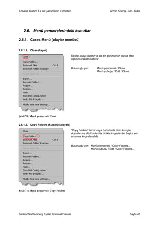 EnCase Sürüm 4.x ile Çalışmanın Temelleri                                       Armin Kisling –324. Şube




    2.6. Menü pencerelerindeki komutlar

2.6.1. Cases Menü (olaylar menüsü)

2.6.1.1. Close (kapat)

                                            Seçilen olayı kapatır ya da bir görüntünün olayla olan
                                            ilişkisini ortadan kaldırır.


                                            Bulunduğu yer:         Menü penceresi / Close
                                                                   Menü çubuğu / Edit / Close




Şekil 70: Menü penceresi / Close


2.6.1.2. Copy Folders (klasörü kopyala)

                                            “Copy Folders” ile bir veya daha fazla dizin komple
                                            dosyaları ve alt dizinleri ile birlikte imgeden bir başka veri
                                            ortamına kopyalanabilir.


                                            Bulunduğu yer: Menü penceresi / Copy Folders...
                                                           Menü çubuğu / Edit / Copy Folders...




Şekil 71: Menü penceresi / Copy Folders




Baden-Württemberg Eyalet Kriminal Dairesi                                                         Sayfa 46
 