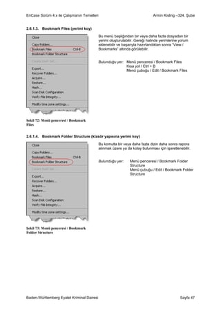 EnCase Sürüm 4.x ile Çalışmanın Temelleri                                     Armin Kisling –324. Şube


2.6.1.3. Bookmark Files (yerimi koy)

                                            Bu menü başlığından bir veya daha fazla dosyadan bir
                                            yerimi oluşturulabilir. Gereği halinde yerimlerine yorum
                                            eklenebilir ve başarıyla hazırlandıktan sonra “View /
                                            Bookmarks” altında görülebilir.


                                            Bulunduğu yer: Menü penceresi / Bookmark Files
                                                           Kısa yol / Ctrl + B
                                                           Menü çubuğu / Edit / Bookmark Files




Şekil 72: Menü penceresi / Bookmark
Files


2.6.1.4. Bookmark Folder Structure (klasör yapısına yerimi koy)

                                            Bu komutla bir veya daha fazla dizin daha sonra rapora
                                            alınmak üzere ya da kolay bulunması için işaretlenebilir.


                                            Bulunduğu yer:     Menü penceresi / Bookmark Folder
                                                               Structure
                                                               Menü çubuğu / Edit / Bookmark Folder
                                                               Structure




Şekil 73: Menü penceresi / Bookmark
Folder Structure




Baden-Württemberg Eyalet Kriminal Dairesi                                                      Sayfa 47
 