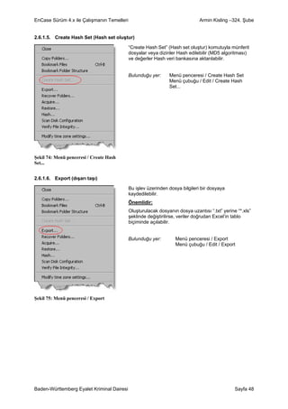 EnCase Sürüm 4.x ile Çalışmanın Temelleri                                     Armin Kisling –324. Şube


2.6.1.5. Create Hash Set (Hash set oluştur)

                                            “Create Hash Set” (Hash set oluştur) komutuyla münferit
                                            dosyalar veya dizinler Hash edilebilir (MD5 algoritması)
                                            ve değerler Hash veri bankasına aktarılabilir.


                                            Bulunduğu yer:     Menü penceresi / Create Hash Set
                                                               Menü çubuğu / Edit / Create Hash
                                                               Set...




Şekil 74: Menü penceresi / Create Hash
Set...


2.6.1.6. Export (dışarı taşı)

                                            Bu işlev üzerinden dosya bilgileri bir dosyaya
                                            kaydedilebilir.
                                            Önemlidir:
                                            Oluşturulacak dosyanın dosya uzantısı “.txt” yerine “*.xls”
                                            şeklinde değiştirilirse, veriler doğrudan Excel’in tablo
                                            biçiminde açılabilir.


                                            Bulunduğu yer:        Menü penceresi / Export
                                                                  Menü çubuğu / Edit / Export




Şekil 75: Menü penceresi / Export




Baden-Württemberg Eyalet Kriminal Dairesi                                                      Sayfa 48
 