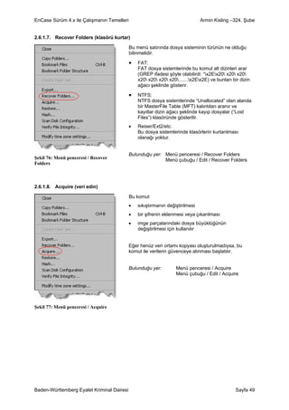 EnCase Sürüm 4.x ile Çalışmanın Temelleri                                      Armin Kisling –324. Şube


2.6.1.7. Recover Folders (klasörü kurtar)

                                            Bu menü satırında dosya sisteminin türünün ne olduğu
                                            bilinmelidir.

                                            •   FAT:
                                                FAT dosya sistemlerinde bu komut alt dizinleri arar
                                                (GREP ifadesi şöyle olabilirdi: “x2Ex20 x20 x20
                                                x20 x20 x20 x20.......x2Ex2E) ve bunları bir dizin
                                                ağacı şeklinde gösterir.

                                            •   NTFS:
                                                NTFS dosya sistemlerinde “Unallocated” olan alanda
                                                bir MasterFile Table (MFT) kalıntıları aranır ve
                                                kayıtlar dizin ağacı şeklinde kayıp dosyalar (“Lost
                                                Files”) klasöründe gösterilir.
                                            •   Reiser/Ext2/etc.
                                                Bu dosya sistemlerinde klasörlerin kurtarılması
                                                olanağı yoktur.


                                            Bulunduğu yer: Menü penceresi / Recover Folders
Şekil 76: Menü penceresi / Recover                         Menü çubuğu / Edit / Recover Folders
Folders



2.6.1.8. Acquire (veri edin)

                                            Bu komut
                                            •   sıkıştırmanın değiştirilmesi
                                            •   bir şifrenin eklenmesi veya çıkarılması
                                            •   imge parçalarındaki dosya büyüklüğünün
                                                değiştirilmesi için kullanılır


                                            Eğer henüz veri ortamı kopyası oluşturulmadıysa, bu
                                            komut ile verilerin güvenceye alınması başlatılır.


                                            Bulunduğu yer:         Menü penceresi / Acquire
                                                                   Menü çubuğu / Edit / Acquire




Şekil 77: Menü penceresi / Acquire




Baden-Württemberg Eyalet Kriminal Dairesi                                                       Sayfa 49
 