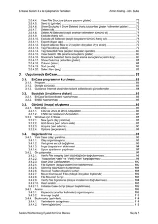 EnCase Sürüm 4.x ile Çalışmanın Temelleri                                                                         Armin Kisling –324. Şube


            2.6.4.4.      View File Structure (dosya yapısını göster) ............................................................ 75
            2.6.4.5.      Send to (gönder) ..................................................................................................... 76
            2.6.4.6.      Show Excluded / Show Deleted (hariç tutulanları göster / silinenleri göster) ......... 76
            2.6.4.7.      Delete (sil) ............................................................................................................... 77
            2.6.4.8.      Delete All Selected (seçili anahtar kelimelerin tümünü sil) ..................................... 77
            2.6.4.9.      Exclude (hariç tut) ................................................................................................... 78
            2.6.4.10.     Exclude All Selected (seçili dosyaların tümünü hariç tut) ....................................... 78
            2.6.4.11.     Export (dışarı taşı)................................................................................................... 79
            2.6.4.12.     Export selected files to i2 (seçilen dosyaları i2’ye aktar) ........................................ 79
            2.6.4.13.     Tag File (dosya etiketi)............................................................................................ 79
            2.6.4.14.     Tag Selected Files (seçilen dosyaları işaretle) ....................................................... 80
            2.6.4.15.     View Search Hits (arama sonuçlarını göster) ......................................................... 80
            2.6.4.16.     Bookmark Selected Items (seçili arama sonuçlarına yerimi koy) ........................... 80
            2.6.4.17.     Show Columns (sütunları göster)............................................................................ 81
            2.6.4.18.     Column (sütun)........................................................................................................ 81
            2.6.4.19.     Sort (sırala) ............................................................................................................. 82
            2.6.4.20.     Select Item (seç) ..................................................................................................... 82
3.     Uygulamada EnCase ....................................................................................... 83
     3.1.     EnCase programının kurulması...........................................................................83
       3.1.1.     Program ........................................................................................................................... 83
       3.1.2.     Dongle sürücüsü .............................................................................................................. 83
       3.1.3.     Guidance İnternet sitesinden tedarik edilebilecek güncellemeler.................................... 84
     3.2.     Bootdisk (önyükleme disketi)..............................................................................85
       3.2.1.     EnCase’de boot disketi hazırlanması .............................................................................. 85
       3.2.2.     ENBD hazırlanması ......................................................................................................... 85
     3.3.     Görüntü (Image) oluşturma .................................................................................86
       3.3.1. Boot Disk.......................................................................................................................... 86
          3.3.1.1. EBD ile Drive-to-Drive-Acquisition .......................................................................... 86
          3.3.1.2. ENBD ile Crossover-Acquisition ............................................................................. 86
       3.3.2. Windows için EnCase ...................................................................................................... 87
          3.3.2.1. New (yeni olay yaratma) ......................................................................................... 88
          3.3.2.2. Add device (veri ortamı ekle) .................................................................................. 88
          3.3.2.3. Acquire (veri edinme) .............................................................................................. 90
          3.3.2.4. Options (seçenekler) ............................................................................................... 91
     3.4.     Değerlendirme ......................................................................................................93
       3.4.1. Yeni Case (olay) yaratma ................................................................................................ 93
          3.4.1.1. Olay organizasyonu ................................................................................................ 93
          3.4.1.2. Veri girme ve yol değiştirme.................................................................................... 93
          3.4.1.3. İmge dosyalarının eklenmesi .................................................................................. 94
          3.4.1.4. Uyum ayarlarının yapılması .................................................................................... 97
       3.4.2. Ön çalışmalar................................................................................................................... 97
          3.4.2.1. Verify File Integrity (veri bütünlüğünün doğrulanması) ........................................... 98
          3.4.2.2. “Acquisition Hash” ve “Verify Hash” karşılaştırması ............................................... 98
          3.4.2.3. Scan Disk Configuration........................................................................................ 100
          3.4.2.4. File System (dosya sistemi)’nin belirlenmesi ........................................................ 100
          3.4.2.5. Silimmiş bölüntülerin kurtarılması ......................................................................... 101
          3.4.2.6. Recover Folders (klasörü kurtar) .......................................................................... 101
          3.4.2.7. Mount Compound Files (bileşik dosyaları ilişkilendir) ........................................... 102
          3.4.2.8. File Mounter Script ................................................................................................ 103
          3.4.2.9. Verify File Signatures (dosya imzalarının doğrulanması) ..................................... 104
          3.4.2.10. Hash analizi........................................................................................................... 105
          3.4.2.11. Initialize Case-Script (olayın başlatılması) ............................................................ 109
       3.4.3. Arama ............................................................................................................................ 109
          3.4.3.1. Keywords (anahtar kelimeler) organizasyonu....................................................... 109
          3.4.3.2. Aramayı başlat ...................................................................................................... 113
       3.4.4. Bookmarks (yerimleri).................................................................................................... 114
          3.4.4.1. Yerimlerinin anlaşılması ........................................................................................ 114
          3.4.4.2. Yerimi görünümü................................................................................................... 118


Baden-Württemberg Eyalet Kriminal Dairesi                                                                                                    Sayfa 5
 
