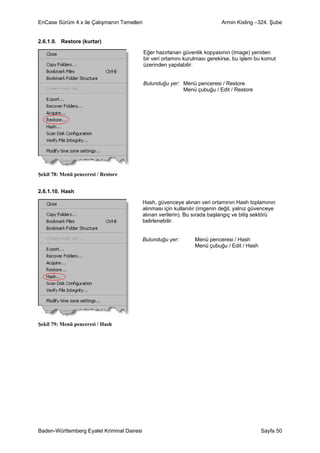 EnCase Sürüm 4.x ile Çalışmanın Temelleri                                    Armin Kisling –324. Şube


2.6.1.9. Restore (kurtar)

                                            Eğer hazırlanan güvenlik kopyasının (Image) yeniden
                                            bir veri ortamını kurulması gerekirse, bu işlem bu komut
                                            üzerinden yapılabilir.


                                            Bulunduğu yer: Menü penceresi / Restore
                                                           Menü çubuğu / Edit / Restore




Şekil 78: Menü penceresi / Restore


2.6.1.10. Hash

                                            Hash, güvenceye alınan veri ortamının Hash toplamının
                                            alınması için kullanılır (imgenin değil, yalnız güvenceye
                                            alınan verilerin). Bu sırada başlangıç ve bitiş sektörü
                                            belirlenebilir.


                                            Bulunduğu yer:        Menü penceresi / Hash
                                                                  Menü çubuğu / Edit / Hash




Şekil 79: Menü penceresi / Hash




Baden-Württemberg Eyalet Kriminal Dairesi                                                     Sayfa 50
 