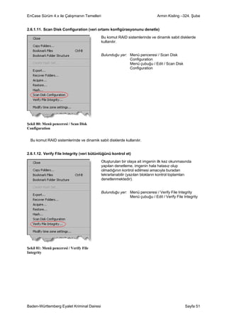 EnCase Sürüm 4.x ile Çalışmanın Temelleri                                    Armin Kisling –324. Şube


2.6.1.11. Scan Disk Configuration (veri ortamı konfigürasyonunu denetle)

                                            Bu komut RAID sistemlerinde ve dinamik sabit disklerde
                                            kullanılır.


                                            Bulunduğu yer: Menü penceresi / Scan Disk
                                                           Configuration
                                                           Menü çubuğu / Edit / Scan Disk
                                                           Configuration




Şekil 80: Menü penceresi / Scan Disk
Configuration


  Bu komut RAID sistemlerinde ve dinamik sabit disklerde kullanılır.


2.6.1.12. Verify File Integrity (veri bütünlüğünü kontrol et)

                                            Oluşturulan bir olaya ait imgenin ilk kez okunmasında
                                            yapılan denetleme, imgenin hala hatasız olup
                                            olmadığının kontrol edilmesi amacıyla buradan
                                            tekrarlanabilir (yazılan blokların kontrol toplamları
                                            denetlenmektedir).


                                            Bulunduğu yer: Menü penceresi / Verify File Integrity
                                                           Menü çubuğu / Edit / Verify File Integrity




Şekil 81: Menü penceresi / Verify File
Integrity




Baden-Württemberg Eyalet Kriminal Dairesi                                                    Sayfa 51
 