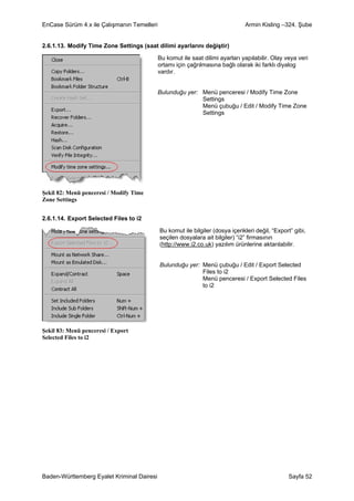 EnCase Sürüm 4.x ile Çalışmanın Temelleri                                      Armin Kisling –324. Şube


2.6.1.13. Modify Time Zone Settings (saat dilimi ayarlarını değiştir)

                                            Bu komut ile saat dilimi ayarları yapılabilir. Olay veya veri
                                            ortamı için çağrılmasına bağlı olarak iki farklı diyalog
                                            vardır.


                                            Bulunduğu yer: Menü penceresi / Modify Time Zone
                                                           Settings
                                                           Menü çubuğu / Edit / Modify Time Zone
                                                           Settings




Şekil 82: Menü penceresi / Modify Time
Zone Settings


2.6.1.14. Export Selected Files to i2

                                            Bu komut ile bilgiler (dosya içerikleri değil, “Export” gibi,
                                            seçilen dosyalara ait bilgiler) “i2” firmasının
                                            (http://www.i2.co.uk) yazılım ürünlerine aktarılabilir.


                                            Bulunduğu yer: Menü çubuğu / Edit / Export Selected
                                                           Files to i2
                                                           Menü penceresi / Export Selected Files
                                                           to i2




Şekil 83: Menü penceresi / Export
Selected Files to i2




Baden-Württemberg Eyalet Kriminal Dairesi                                                        Sayfa 52
 