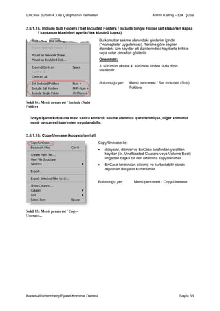 EnCase Sürüm 4.x ile Çalışmanın Temelleri                                       Armin Kisling –324. Şube


2.6.1.15. Include Sub Folders / Set Included Folders / Include Single Folder (alt klasörleri kapsa
       / kapsanan klasörleri ayarla / tek klasörü kapsa)

                                            Bu komutlar sekme alanındaki gösterim içindir
                                            (“Homeplate” uygulaması). Tercihe göre seçilen
                                            dizindeki tüm kayıtlar alt dizinlerindeki kayıtlarla birlikte
                                            veya onlar olmadan gösterilir.
                                            Önemlidir:
                                            3. sürümün aksine 4. sürümde birden fazla dizin
                                            seçilebilir.


                                            Bulunduğu yer:      Menü penceresi / Set Included (Sub)
                                                                Folders



Şekil 84: Menü penceresi / Include (Sub)
Folders


  Dosya işaret kutusuna mavi kanca konarak sekme alanında işaretlenmişse, diğer komutlar
  menü penceresi üzerinden uygulanabilir:


2.6.1.16. Copy/Unerase (kopyala/geri al)

                                            Copy/Unerase ile:
                                            •   dosyalar, dizinler ve EnCase tarafından yaratılan
                                                kayıtlar (ör. Unallocated Clusters veya Volume Boot)
                                                imgeden başka bir veri ortamına kopyalanabilir.
                                            •   EnCase tarafından silinmiş ve kurtarılabilir olarak
                                                algılanan dosyalar kurtarılabilir.


                                            Bulunduğu yer:         Menü penceresi / Copy-Unerase




Şekil 85: Menü penceresi / Copy-
Unerase...




Baden-Württemberg Eyalet Kriminal Dairesi                                                         Sayfa 53
 