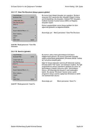EnCase Sürüm 4.x ile Çalışmanın Temelleri                                      Armin Kisling –324. Şube


2.6.1.17. View File Structure (dosya yapısını göster)

                                            Bu komut bazı bileşik dosyalar için uygulanır. Bunların
                                            arasında OLE yapısında olan dosyalar (Object Linking
                                            and Embedding), Zip dosyaları, Outlook PST dosyaları,
                                            Outlook Express 5 posta kutusu (DBX) ve Registry
                                            dosyaları sayılır.
                                            Komut uygulandıktan sonra dosya içerikleri bir dizin
                                            ağacında gösterilir ve değerlendirilebilir.


                                            Bulunduğu yer: Menü penceresi / View File Structure




Şekil 86: Menü penceresi / View File
Structure


2.6.1.18. Send to (gönder)

                                            Bu komut, yalnız harici görüntüleyici EnCase’e
                                            bağlanmışsa görünür. Bu komut üzerinden dosyalar
                                            çeşitli programlarla gösterilebilir (Windows dilinde “birlikte
                                            aç” komutuna karşılık gelir).
                                            Eğer bir dosya doğrudan üzerine çift tıklanarak açılırsa,
                                            EnCase dahili “File Types” veri bankasını kullanır. Bu ilgili
                                            programlarının dosya uzantılarını gösteren bir sütun ve
                                            görüntüleyici (Viewer) sütununu içerir. Görüntüleyici
                                            sütunu, çift tıklandığında dosyanın nasıl açılacağını
                                            belirtir. Bu alanda “Windows” ibaresi varsa, açılan
                                            programın dosya uzantısı eşleşmesi Windows’un dahili
                                            veri bankasından okunur.


                                            Bulunduğu yer:         Menü penceresi / Send To
Şekil 87: Menü penceresi / Send To




Baden-Württemberg Eyalet Kriminal Dairesi                                                        Sayfa 54
 