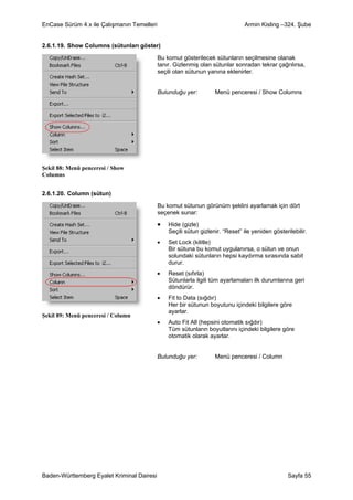EnCase Sürüm 4.x ile Çalışmanın Temelleri                                      Armin Kisling –324. Şube


2.6.1.19. Show Columns (sütunları göster)

                                            Bu komut gösterilecek sütunların seçilmesine olanak
                                            tanır. Gizlenmiş olan sütunlar sonradan tekrar çağrılırsa,
                                            seçili olan sütunun yanına eklenirler.


                                            Bulunduğu yer:         Menü penceresi / Show Columns




Şekil 88: Menü penceresi / Show
Columns


2.6.1.20. Column (sütun)

                                            Bu komut sütunun görünüm şeklini ayarlamak için dört
                                            seçenek sunar:

                                            •   Hide (gizle)
                                                Seçili sütun gizlenir. “Reset” ile yeniden gösterilebilir.
                                            •   Set Lock (kilitle)
                                                Bir sütuna bu komut uygulanırsa, o sütun ve onun
                                                solundaki sütunların hepsi kaydırma sırasında sabit
                                                durur.
                                            •   Reset (sıfırla)
                                                Sütunlarla ilgili tüm ayarlamaları ilk durumlarına geri
                                                döndürür.
                                            •   Fit to Data (sığdır)
                                                Her bir sütunun boyutunu içindeki bilgilere göre
                                                ayarlar.
Şekil 89: Menü penceresi / Column
                                            •   Auto Fit All (hepsini otomatik sığdır)
                                                Tüm sütunların boyutlarını içindeki bilgilere göre
                                                otomatik olarak ayarlar.


                                            Bulunduğu yer:         Menü penceresi / Column




Baden-Württemberg Eyalet Kriminal Dairesi                                                         Sayfa 55
 