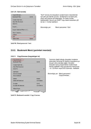 EnCase Sürüm 4.x ile Çalışmanın Temelleri                                      Armin Kisling –324. Şube


2.6.1.21. Sort (sırala)

                                            “Sort” komutu ile dosyaların sıralanmasını düzenlemek
                                            için pek çok olanak sunulur. Sıralamanın en basit yolu,
                                            sütun adı üzerine çift tıklamaktır. En fazla 5 kriter
                                            belirlenebilir. Bunun için SHIFT tuşu basılı tutulurken çift
                                            tık ile 2 - 5 kriter belirlenir.


                                            Bulunduğu yer:         Menü penceresi / Sort




Şekil 90: Menü penceresi / Sort



2.6.2. Bookmark Menü (yerimleri menüsü)

2.6.2.1. Copy/Unerase (kopyala/geri al)

                                                         Yeriminin ilişkili olduğu dosyaları inceleme
                                                         diskindeki herhangi bir klasöre kopyalama ya
                                                         da geri olma olanağı sağlar. Buradan
                                                         dosyalar harici programlarla incelenmeye
                                                         devam edilebilir veya soruşturma memuruna
                                                         - ör. CD-Rom veya DVD üzerinde - iletilebilir.


                                                       Bulunduğu yer: Menü penceresi /
                                                                      Copy/Unerase...




Şekil 91: Bookmark menüsü / Copy-Unerase




Baden-Württemberg Eyalet Kriminal Dairesi                                                        Sayfa 56
 