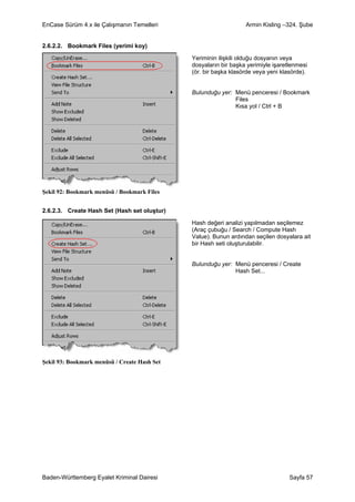 EnCase Sürüm 4.x ile Çalışmanın Temelleri                         Armin Kisling –324. Şube


2.6.2.2. Bookmark Files (yerimi koy)

                                              Yeriminin ilişkili olduğu dosyanın veya
                                              dosyaların bir başka yerimiyle işaretlenmesi
                                              (ör. bir başka klasörde veya yeni klasörde).


                                              Bulunduğu yer: Menü penceresi / Bookmark
                                                             Files
                                                             Kısa yol / Ctrl + B




Şekil 92: Bookmark menüsü / Bookmark Files


2.6.2.3. Create Hash Set (Hash set oluştur)

                                              Hash değeri analizi yapılmadan seçilemez
                                              (Araç çubuğu / Search / Compute Hash
                                              Value). Bunun ardından seçilen dosyalara ait
                                              bir Hash seti oluşturulabilir.


                                              Bulunduğu yer: Menü penceresi / Create
                                                             Hash Set...




Şekil 93: Bookmark menüsü / Create Hash Set




Baden-Württemberg Eyalet Kriminal Dairesi                                          Sayfa 57
 