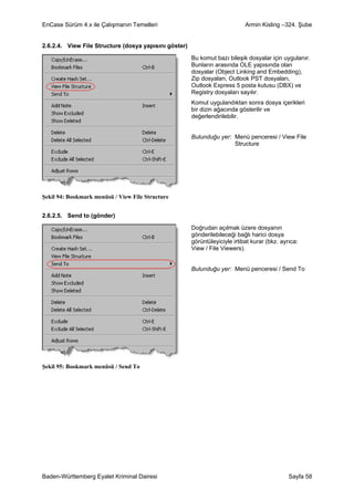 EnCase Sürüm 4.x ile Çalışmanın Temelleri                                    Armin Kisling –324. Şube


2.6.2.4. View File Structure (dosya yapısını göster)

                                                       Bu komut bazı bileşik dosyalar için uygulanır.
                                                       Bunların arasında OLE yapısında olan
                                                       dosyalar (Object Linking and Embedding),
                                                       Zip dosyaları, Outlook PST dosyaları,
                                                       Outlook Express 5 posta kutusu (DBX) ve
                                                       Registry dosyaları sayılır.
                                                       Komut uygulandıktan sonra dosya içerikleri
                                                       bir dizin ağacında gösterilir ve
                                                       değerlendirilebilir.


                                                       Bulunduğu yer: Menü penceresi / View File
                                                                      Structure




Şekil 94: Bookmark menüsü / View File Structure


2.6.2.5. Send to (gönder)

                                                       Doğrudan açılmak üzere dosyanın
                                                       gönderilebileceği bağlı harici dosya
                                                       görüntüleyiciyle irtibat kurar (bkz. ayrıca:
                                                       View / File Viewers).


                                                       Bulunduğu yer: Menü penceresi / Send To




Şekil 95: Bookmark menüsü / Send To




Baden-Württemberg Eyalet Kriminal Dairesi                                                      Sayfa 58
 