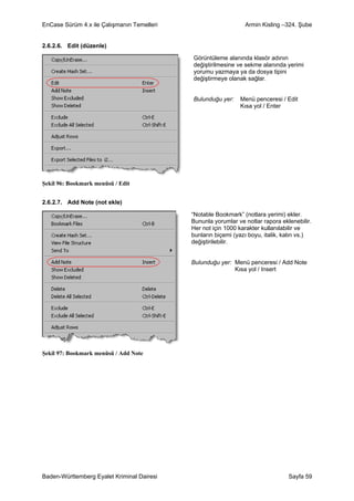 EnCase Sürüm 4.x ile Çalışmanın Temelleri                       Armin Kisling –324. Şube


2.6.2.6. Edit (düzenle)

                                            Görüntüleme alanında klasör adının
                                            değiştirilmesine ve sekme alanında yerimi
                                            yorumu yazmaya ya da dosya tipini
                                            değiştirmeye olanak sağlar.


                                            Bulunduğu yer:    Menü penceresi / Edit
                                                              Kısa yol / Enter




Şekil 96: Bookmark menüsü / Edit


2.6.2.7. Add Note (not ekle)

                                            “Notable Bookmark” (notlara yerimi) ekler.
                                            Bununla yorumlar ve notlar rapora eklenebilir.
                                            Her not için 1000 karakter kullanılabilir ve
                                            bunların biçemi (yazı boyu, italik, kalın vs.)
                                            değiştirilebilir.


                                            Bulunduğu yer: Menü penceresi / Add Note
                                                           Kısa yol / Insert




Şekil 97: Bookmark menüsü / Add Note




Baden-Württemberg Eyalet Kriminal Dairesi                                        Sayfa 59
 