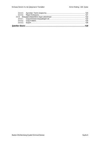 EnCase Sürüm 4.x ile Çalışmanın Temelleri                                                                   Armin Kisling –324. Şube


         3.4.4.3. Ayrıntılar: Yerimi oluşturma................................................................................... 120
         3.4.4.4. Rapor fonksiyonu .................................................................................................. 121
      3.4.5. Dosyaların/klasörlerin dışarı aktarılması ....................................................................... 122
         3.4.5.1. Copy/Unerase (kopyala/geri al) ............................................................................ 122
         3.4.5.2. Copy Folders......................................................................................................... 125
         3.4.5.3. Export .................................................................................................................... 126
Şekiller Dizini .........................................................................................................128




Baden-Württemberg Eyalet Kriminal Dairesi                                                                                             Sayfa 6
 