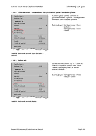 EnCase Sürüm 4.x ile Çalışmanın Temelleri                                Armin Kisling –324. Şube


2.6.2.8. Show Excluded / Show Deleted (hariç tutulanları göster / silinenleri göster)

                                                     “Exclude” ya da “Delete” komutları ile
                                                     görüntülenmemesi sağlanan - ancak gerçekte
                                                     silinmemiş olan - dosyalar gösterilir.


                                                     Bulunduğu yer: Menü penceresi / Show
                                                                    Excluded
                                                                    Menü penceresi / Show
                                                                    Deleted




Şekil 98: Bookmark menüsü/ Show Excluded -
Deleted


2.6.2.9. Delete (sil)

                                                     Sekme alanında üzerine sağ tık / Delete ile
                                                     bu komut uygulanan yerimini siler. “Show
                                                     Deleted” (silinenleri göster) ile “silinen”
                                                     yerimleri gösterilir.


                                                     Bulunduğu yer: Menü penceresi / Delete
                                                                    Kısa yol / Delete




Şekil 99: Bookmark menüsü / Delete




Baden-Württemberg Eyalet Kriminal Dairesi                                                Sayfa 60
 