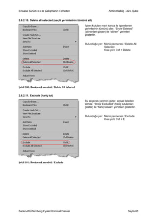 EnCase Sürüm 4.x ile Çalışmanın Temelleri                                      Armin Kisling –324. Şube


2.6.2.10. Delete all selected (seçili yerimlerinin tümünü sil)

                                                        İşaret kutuları mavi kanca ile işaretlenen
                                                        yerimlerinin tümünü siler. “Show Deleted”
                                                        (silinenleri göster) ile “silinen” yerimleri
                                                        gösterilir.


                                                        Bulunduğu yer: Menü penceresi / Delete All
                                                                       Selected
                                                                       Kısa yol / Ctrl + Delete




Şekil 100: Bookmark menüsü / Delete All Selected


2.6.2.11. Exclude (hariç tut)

                                                        Bu seçenek yerimini gizler, ancak listeden
                                                        silmez. “Show Excluded” (hariç tutulanları
                                                        göster) ile “hariç tutulan” yerimleri gösterilir.


                                                        Bulunduğu yer: Menü penceresi / Exclude
                                                                       Kısa yol / Ctrl + E




Şekil 101: Bookmark menüsü / Exclude




Baden-Württemberg Eyalet Kriminal Dairesi                                                        Sayfa 61
 