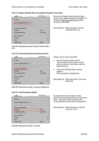 EnCase Sürüm 4.x ile Çalışmanın Temelleri                                     Armin Kisling –324. Şube


2.6.2.14. Export selected files to i2 (seçilen dosyaları i2’ye aktar)

                                                        Bu komut ile bilgiler (dosya içerikleri değil,
                                                        “Export” gibi, seçilen dosyalara ait bilgiler) “i2”
                                                        firmasının (http://www.i2inc.com) yazılım
                                                        ürünlerine aktarılabilir.


                                                        Bulunduğu yer: Menü penceresi / Export
                                                                       Selected Files to i2...




Şekil 104: Bookmark menüsü / Export Selected Files
to i2


2.6.2.15. Summary Bookmark (derleme yerimi)

                                                        Olaylar üstü iki yerimi koyulabilir:

                                                        •   Search Summary (arama özeti):
                                                            Tüm aramaların sonuç sayısı, arama
                                                            tarihi ve zamanı ve de arama metni ile
                                                            listelenmesi için

                                                        •   Case Time Settings (olayın zaman
                                                            ayarları):
                                                            Zaman ayarlarının gösterilmesi


                                                        Bulunduğu yer: Menü penceresi / Summary
                                                                       Bookmark


Şekil 105: Bookmark menüsü / Summary Bookmark


2.6.2.16. Tag File (dosya etiketi)

                                                        Bu seçenekle bir yerimi seçilir ve olay
                                                        görünümü altında işaret kutusuna mavi kanca
                                                        konur. “Bookmark” görünümünde yalnız
                                                        “Entry Selected” sütununda bir kayıt görünür.


                                                        Bulunduğu yer: Menü penceresi / Tag File
                                                                       Kısa yol / Ctrl + T




Şekil 106: Bookmark menüsü / Tag File



Baden-Württemberg Eyalet Kriminal Dairesi                                                        Sayfa 63
 