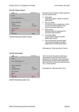 EnCase Sürüm 4.x ile Çalışmanın Temelleri                         Armin Kisling –324. Şube


2.6.2.19. Column (sütun)

                                            Bu komut sütunun görünüm şeklini ayarlamak
                                            için dört seçenek sunar:

                                            •   Hide (gizle)
                                                Seçili sütun gizlenir. “Reset” ile yeniden
                                                gösterilebilir.
                                            •   Set Lock (kilitle)
                                                Bir sütuna bu komut uygulanırsa, o sütun
                                                ve onun solundaki sütunların hepsi
                                                kaydırma sırasında sabit durur.
                                            •   Reset (sıfırla)
                                                Sütunlarla ilgili tüm ayarlamaları ilk
                                                durumlarına geri döndürür.
                                            •   Fit to Data (sığdır)
Şekil 109: Bookmark menüsü / Column             Her bir sütunun boyutunu içindeki
                                                bilgilere göre ayarlar.
                                            •   Auto Fit All (hepsini otomatik sığdır)
                                                Tüm sütunların boyutlarını içindeki
                                                bilgilere göre otomatik olarak ayarlar.


                                            Bulunduğu yer: Menü penceresi / Column


2.6.2.20. Sort (sırala)

                                            “Sort” komutu ile dosyaların sıralanmasını
                                            düzenlemek için pek çok olanak sunulur.
                                            Sıralamanın en basit yolu, sütun adı üzerine
                                            çift tıklamaktır. En fazla 5 kriter belirlenebilir.
                                            Bunun için SHIFT tuşu basılı tutulurken çift tık
                                            ile 2 - 5 kriter belirlenir.


                                            Bulunduğu yer: Menü penceresi / Sort




Şekil 110: Bookmark menüsü / Sort




Baden-Württemberg Eyalet Kriminal Dairesi                                            Sayfa 65
 
