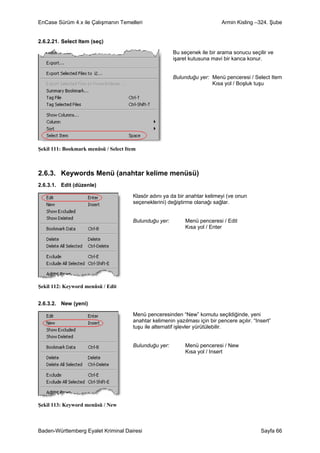 EnCase Sürüm 4.x ile Çalışmanın Temelleri                                    Armin Kisling –324. Şube


2.6.2.21. Select Item (seç)

                                                       Bu seçenek ile bir arama sonucu seçilir ve
                                                       işaret kutusuna mavi bir kanca konur.


                                                       Bulunduğu yer: Menü penceresi / Select Item
                                                                      Kısa yol / Boşluk tuşu




Şekil 111: Bookmark menüsü / Select Item



2.6.3. Keywords Menü (anahtar kelime menüsü)
2.6.3.1. Edit (düzenle)

                                      Klasör adını ya da bir anahtar kelimeyi (ve onun
                                      seçeneklerini) değiştirme olanağı sağlar.


                                      Bulunduğu yer:         Menü penceresi / Edit
                                                             Kısa yol / Enter




Şekil 112: Keyword menüsü / Edit


2.6.3.2. New (yeni)

                                      Menü penceresinden “New” komutu seçildiğinde, yeni
                                      anahtar kelimenin yazılması için bir pencere açılır. “Insert”
                                      tuşu ile alternatif işlevler yürütülebilir.


                                      Bulunduğu yer:         Menü penceresi / New
                                                             Kısa yol / Insert




Şekil 113: Keyword menüsü / New



Baden-Württemberg Eyalet Kriminal Dairesi                                                     Sayfa 66
 