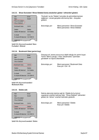 EnCase Sürüm 4.x ile Çalışmanın Temelleri                                  Armin Kisling –324. Şube


2.6.3.3. Show Excluded / Show Deleted (hariç tutulanları göster / silinenleri göster)

                                      “Exclude” ya da “Delete” komutları ile görüntülenmemesi
                                      sağlanan - ancak gerçekte silinmemiş olan - dosyaları
                                      gösterir.


                                      Bulunduğu yer:        Menü penceresi / Show Excluded
                                                            Menü penceresi / Show Deleted




Şekil 114: Keyword menüsü/ Show
Excluded - Deleted


2.6.3.4. Bookmark Data (yerimi koy)

                                      Dosyaya ait, arama sonucunun ilişkili olduğu bir yerimi koyar.
                                      Yerimi “Menü çubuğu / View / Bookmarks” üzerinden
                                      görülebilir ve rapora aktarılabilir.


                                      Bulunduğu yer:        Menü penceresi / Bookmark Data
                                                            Kısa yol / Ctrl + B




Şekil 115: Keyword menüsü /
Bookmark Data


2.6.3.5. Delete (sil)

                                      Sekme alanında üzerine sağ tık / Delete ile bu komut
                                      uygulanan anahtar kelimeyi siler. “Show Deleted” (silinenleri
                                      göster) ile “silinen” anahtar kelimeler gösterilir.


                                      Bulunduğu yer:        Menü penceresi / Delete
                                                            Kısa yol / Delete




Şekil 116: Keyword menüsü / Delete




Baden-Württemberg Eyalet Kriminal Dairesi                                                   Sayfa 67
 