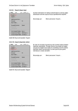 EnCase Sürüm 4.x ile Çalışmanın Temelleri                                 Armin Kisling –324. Şube


2.6.3.9. Export (dışarı taşı)

                                      Anahtar kelimelerin bir tabloya aktarılmalarına olanak sağlar.
                                      Aktarılacak sütunlar seçme kutusu işaretlenerek seçilirler.


                                      Bulunduğu yer:        Menü penceresi / Export...




Şekil 120: Keyword menüsü / Export


2.6.3.10. Import (dışarıdan aktar)

                                      Bu işlev ile önceden hazırlanmış olan anahtar kelime listeleri
                                      dışarıdan aktarılabilir. Örneğin benzer durumdaki bir başka
                                      soruşturma bağlamında başka bir meslektaş önemli anahtar
                                      kelimeler listesi hazırlamışsa, bu liste yazma işine gerek
                                      kalmaksızın oradan alınabilir.


                                      Bulunduğu yer:        Menü penceresi / Import...




Şekil 121: Keyword menüsü / Import




Baden-Württemberg Eyalet Kriminal Dairesi                                                  Sayfa 69
 