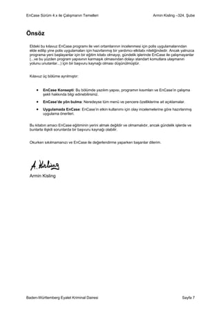EnCase Sürüm 4.x ile Çalışmanın Temelleri                                      Armin Kisling –324. Şube




Önsöz

 Eldeki bu kılavuz EnCase programı ile veri ortamlarının incelenmesi için polis uygulamalarından
 elde edilip yine polis uygulamaları için hazırlanmış bir yardımcı elkitabı niteliğindedir. Ancak yalnızca
 programa yeni başlayanlar için bir eğitim kitabı olmayıp, gündelik işlerinde EnCase ile çalışmayanlar
 (...ve bu yüzden program yapısının karmaşık olmasından dolayı standart komutlara ulaşmanın
 yolunu unutanlar...) için bir başvuru kaynağı olması düşünülmüştür.


 Kılavuz üç bölüme ayrılmıştır:


     •   EnCase Konsepti: Bu bölümde yazılım yapısı, programın kısımları ve EnCase’in çalışma
         şekli hakkında bilgi edinebilirsiniz.

     •   EnCase’de yön bulma: Neredeyse tüm menü ve pencere özelliklerine ait açıklamalar.

     •   Uygulamada EnCase: EnCase’in etkin kullanımı için olay incelemelerine göre hazırlanmış
         uygulama önerileri.


 Bu kitabın amacı EnCase eğitiminin yerini almak değildir ve olmamalıdır, ancak gündelik işlerde ve
 bunlarla ilişkili sorunlarda bir başvuru kaynağı olabilir.


 Okurken sıkılmamanızı ve EnCase ile değerlendirme yaparken başarılar dilerim.




 Armin Kisling




Baden-Württemberg Eyalet Kriminal Dairesi                                                         Sayfa 7
 