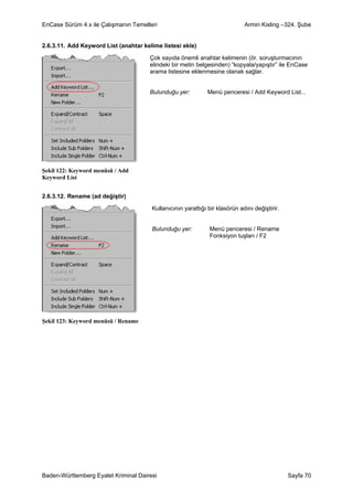 EnCase Sürüm 4.x ile Çalışmanın Temelleri                                    Armin Kisling –324. Şube


2.6.3.11. Add Keyword List (anahtar kelime listesi ekle)

                                       Çok sayıda önemli anahtar kelimenin (ör. soruşturmacının
                                       elindeki bir metin belgesinden) “kopyala/yapıştır” ile EnCase
                                       arama listesine eklenmesine olanak sağlar.


                                       Bulunduğu yer:         Menü penceresi / Add Keyword List...




Şekil 122: Keyword menüsü / Add
Keyword List


2.6.3.12. Rename (ad değiştir)

                                       Kullanıcının yarattığı bir klasörün adını değiştirir.


                                       Bulunduğu yer:          Menü penceresi / Rename
                                                               Fonksiyon tuşları / F2




Şekil 123: Keyword menüsü / Rename




Baden-Württemberg Eyalet Kriminal Dairesi                                                      Sayfa 70
 