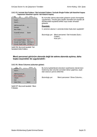 EnCase Sürüm 4.x ile Çalışmanın Temelleri                                   Armin Kisling –324. Şube


2.6.3.15. Include Sub Folders / Set Included Folders / Include Single Folder (alt klasörleri kapsa
       / kapsanan klasörleri ayarla / tek klasörü kapsa)

                                        Bu komutlar sekme alanındaki gösterim içindir (Homeplate
                                        uygulaması). Tercihe göre seçilen dizindeki tüm kayıtlar alt
                                        dizinlerindeki kayıtlarla birlikte veya onalar olmadan
                                        gösterilir.
                                        Önemlidir:
                                        3. sürümün aksine 4. sürümde birden fazla dizin seçilebilir!


                                        Bulunduğu yer: Menü penceresi / Set Included (Sub-)
                                                       Folders
                                                       Kısa yol / ...




Şekil 126: Keyword menüsü / Set
Included (Sub) Folders



 Menü penceresi görünüm alanında değil de sekme alanında açılırsa, daha
 başka seçenekler de uygulanabilir:

2.6.3.16. Show Columns (sütunları göster)

                                        Bu komut gösterilecek sütunların seçilmesine olanak tanır.
                                        Gizlenmiş olan sütunlar sonradan tekrar çağrılırsa, seçili
                                        olan sütunun yanına eklenirler.


                                        Bulunduğu yer:        Menü penceresi / Show Columns...




Şekil 127: Keyword menüsü / Show
Columns




Baden-Württemberg Eyalet Kriminal Dairesi                                                   Sayfa 72
 