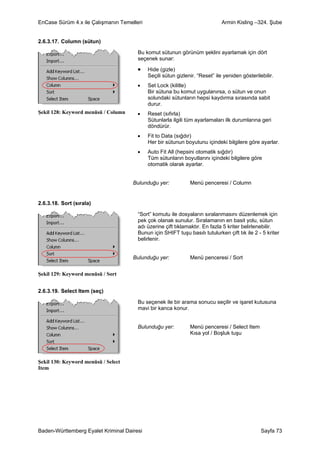 EnCase Sürüm 4.x ile Çalışmanın Temelleri                                     Armin Kisling –324. Şube


2.6.3.17. Column (sütun)

                                       Bu komut sütunun görünüm şeklini ayarlamak için dört
                                       seçenek sunar:

                                       •    Hide (gizle)
                                            Seçili sütun gizlenir. “Reset” ile yeniden gösterilebilir.
                                       •    Set Lock (kilitle)
                                            Bir sütuna bu komut uygulanırsa, o sütun ve onun
                                            solundaki sütunların hepsi kaydırma sırasında sabit
                                            durur.
Şekil 128: Keyword menüsü / Column     •    Reset (sıfırla)
                                            Sütunlarla ilgili tüm ayarlamaları ilk durumlarına geri
                                            döndürür.
                                       •    Fit to Data (sığdır)
                                            Her bir sütunun boyutunu içindeki bilgilere göre ayarlar.
                                       •    Auto Fit All (hepsini otomatik sığdır)
                                            Tüm sütunların boyutlarını içindeki bilgilere göre
                                            otomatik olarak ayarlar.


                                     Bulunduğu yer:            Menü penceresi / Column


2.6.3.18. Sort (sırala)

                                       “Sort” komutu ile dosyaların sıralanmasını düzenlemek için
                                       pek çok olanak sunulur. Sıralamanın en basit yolu, sütun
                                       adı üzerine çift tıklamaktır. En fazla 5 kriter belirlenebilir.
                                       Bunun için SHIFT tuşu basılı tutulurken çift tık ile 2 - 5 kriter
                                       belirlenir.


                                     Bulunduğu yer:            Menü penceresi / Sort


Şekil 129: Keyword menüsü / Sort


2.6.3.19. Select Item (seç)

                                       Bu seçenek ile bir arama sonucu seçilir ve işaret kutusuna
                                       mavi bir kanca konur.


                                       Bulunduğu yer:          Menü penceresi / Select Item
                                                               Kısa yol / Boşluk tuşu




Şekil 130: Keyword menüsü / Select
Item




Baden-Württemberg Eyalet Kriminal Dairesi                                                       Sayfa 73
 