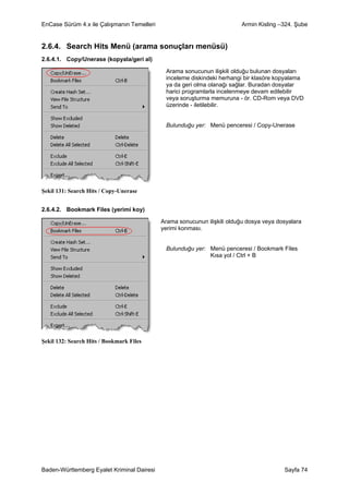 EnCase Sürüm 4.x ile Çalışmanın Temelleri                                Armin Kisling –324. Şube


2.6.4. Search Hits Menü (arama sonuçları menüsü)
2.6.4.1. Copy/Unerase (kopyala/geri al)

                                             Arama sonucunun ilişkili olduğu bulunan dosyaları
                                             inceleme diskindeki herhangi bir klasöre kopyalama
                                             ya da geri olma olanağı sağlar. Buradan dosyalar
                                             harici programlarla incelenmeye devam edilebilir
                                             veya soruşturma memuruna - ör. CD-Rom veya DVD
                                             üzerinde - iletilebilir.


                                             Bulunduğu yer: Menü penceresi / Copy-Unerase




Şekil 131: Search Hits / Copy-Unerase


2.6.4.2. Bookmark Files (yerimi koy)

                                            Arama sonucunun ilişkili olduğu dosya veya dosyalara
                                            yerimi konması.


                                             Bulunduğu yer: Menü penceresi / Bookmark Files
                                                            Kısa yol / Ctrl + B




Şekil 132: Search Hits / Bookmark Files




Baden-Württemberg Eyalet Kriminal Dairesi                                                Sayfa 74
 