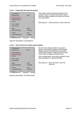 EnCase Sürüm 4.x ile Çalışmanın Temelleri                                   Armin Kisling –324. Şube


2.6.4.3. Create Hash Set (Hash set oluştur)

                                               Hash değeri analizi yapılmadan seçilemez (Araç
                                               çubuğu / Search / Compute Hash Value). Bunun
                                               ardından seçilen dosyalara ve dizinlere ait bir Hash
                                               seti oluşturulabilir.


                                               Bulunduğu yer: Menü penceresi / Create Hash Set




Şekil 133: Search Hits / Create Hash Set


2.6.4.4. View File Structure (dosya yapısını göster)

                                               Bu komut bazı bileşik dosyalar için uygulanır.
                                               Bunların arasında OLE yapısında olan dosyalar
                                               (Object Linking and Embedding), Zip dosyaları,
                                               Outlook PST dosyaları, Outlook Express 5 posta
                                               kutusu (DBX) ve Registry dosyaları sayılır.
                                               Komut uygulandıktan sonra dosya içerikleri bir dizin
                                               ağacında gösterilir ve değerlendirilebilir.


                                               Bulunduğu yer: Menü penceresi / View File
                                                              Structure




Şekil 134: Search Hits / View File Structure




Baden-Württemberg Eyalet Kriminal Dairesi                                                    Sayfa 75
 