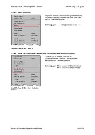 EnCase Sürüm 4.x ile Çalışmanın Temelleri                                  Armin Kisling –324. Şube


2.6.4.5. Send to (gönder)

                                             Doğrudan açılmak üzere dosyanın gönderilebileceği
                                             bağlı harici dosya görüntüleyiciyle irtibat kurar (bkz.
                                             ayrıca: View / File Viewers).


                                             Bulunduğu yer:         Menü penceresi / Send To




Şekil 135: Search Hits / Send To


2.6.4.6. Show Excluded / Show Deleted (hariç tutulanları göster / silinenleri göster)

                                             “Exclude” ya da “Delete” komutları ile
                                             görüntülenmemesi sağlanan - ancak gerçekte
                                             silinmemiş olan - dosyaları gösterir.


                                             Bulunduğu yer: Menü penceresi / Show Excluded
                                                            Menü penceresi / Show Deleted




Şekil 136: Search Hits / Show Excluded -
Deleted




Baden-Württemberg Eyalet Kriminal Dairesi                                                    Sayfa 76
 