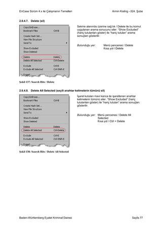 EnCase Sürüm 4.x ile Çalışmanın Temelleri                                    Armin Kisling –324. Şube


2.6.4.7. Delete (sil)

                                               Sekme alanında üzerine sağ tık / Delete ile bu komut
                                               uygulanan arama sonucunu siler. “Show Excluded”
                                               (hariç tutulanları göster) ile “hariç tutulan” arama
                                               sonuçları gösterilir.


                                               Bulunduğu yer:         Menü penceresi / Delete
                                                                      Kısa yol / Delete




Şekil 137: Search Hits / Delete


2.6.4.8. Delete All Selected (seçili anahtar kelimelerin tümünü sil)

                                               İşaret kutuları mavi kanca ile işaretlenen anahtar
                                               kelimelerin tümünü siler. “Show Excluded” (hariç
                                               tutulanları göster) ile “hariç tutulan” arama sonuçları
                                               gösterilir.


                                               Bulunduğu yer: Menü penceresi / Delete All
                                                              Selected
                                                              Kısa yol / Ctrl + Delete




Şekil 138: Search Hits / Delete All Selected




Baden-Württemberg Eyalet Kriminal Dairesi                                                      Sayfa 77
 