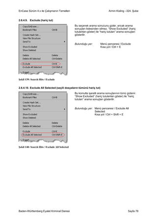 EnCase Sürüm 4.x ile Çalışmanın Temelleri                                     Armin Kisling –324. Şube


2.6.4.9. Exclude (hariç tut)

                                                Bu seçenek arama sonucunu gizler, ancak arama
                                                sonuçları listesinden silmez. “Show Excluded” (hariç
                                                tutulanları göster) ile “hariç tutulan” arama sonuçları
                                                gösterilir.


                                                Bulunduğu yer:         Menü penceresi / Exclude
                                                                       Kısa yol / Ctrl + E




Şekil 139: Search Hits / Exclude


2.6.4.10. Exclude All Selected (seçili dosyaların tümünü hariç tut)

                                                Bu komutla işaretli arama sonuçlarının tümü gizlenir.
                                                “Show Excluded” (hariç tutulanları göster) ile “hariç
                                                tutulan” arama sonuçları gösterilir.


                                                Bulunduğu yer: Menü penceresi / Exclude All
                                                               Selected
                                                               Kısa yol / Ctrl + Shift + E




Şekil 140: Search Hits / Exclude All Selected




Baden-Württemberg Eyalet Kriminal Dairesi                                                       Sayfa 78
 