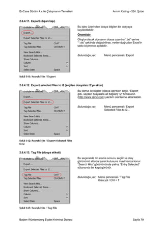 EnCase Sürüm 4.x ile Çalışmanın Temelleri                                       Armin Kisling –324. Şube


2.6.4.11. Export (dışarı taşı)

                                                 Bu işlev üzerinden dosya bilgileri bir dosyaya
                                                 kaydedilebilir.
                                                 Önemlidir:
                                                 Oluşturulacak dosyanın dosya uzantısı “.txt” yerine
                                                 “*.xls” şeklinde değiştirilirse, veriler doğrudan Excel’in
                                                 tablo biçiminde açılabilir.


                                                 Bulunduğu yer:         Menü penceresi / Export




Şekil 141: Search Hits / Export


2.6.4.12. Export selected files to i2 (seçilen dosyaları i2’ye aktar)

                                                 Bu komut ile bilgiler (dosya içerikleri değil, “Export”
                                                 gibi, seçilen dosyalara ait bilgiler) “i2” firmasının
                                                 (http://www.i2inc.com) yazılım ürünlerine aktarılabilir.


                                                 Bulunduğu yer:         Menü penceresi / Export
                                                                        Selected Files to i2...




Şekil 142: Search Hits / Export Selected Files
to i2


2.6.4.13. Tag File (dosya etiketi)

                                                 Bu seçenekle bir arama sonucu seçilir ve olay
                                                 görünümü altında işaret kutusuna mavi kanca konur.
                                                 “Search Hits” görünümünde yalnız “Entry Selected”
                                                 sütununda bir kayıt görünür.


                                                 Bulunduğu yer: Menü penceresi / Tag File
                                                                Kısa yol / Ctrl + T




Şekil 143: Search Hits / Tag File



Baden-Württemberg Eyalet Kriminal Dairesi                                                         Sayfa 79
 