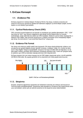 EnCase Sürüm 4.x ile Çalışmanın Temelleri                                        Armin Kisling –324. Şube



1. EnCase Konsepti

   1.1. Evidence File
 EnCase programının merkezi bileşeni “Evidence File”dır. Bu dosya, inceleme sırasında veri
 ortamının durumunun güvenli bir şekilde tarif edilmesini sağlayan üç temel bileşen (başlık, kontrol
 toplamı ve veri blokları) içermektedir.


1.1.1. Cyclical Redundancy Check (CRC)
 CRC normal bir kontrol toplamının bir türevidir ve neredeyse aynı şekilde işlemektedir. CRC, “1234”
 sayı dizisi ile “4321” sayı dizisinin değerlerinin eşit olduğu kontrol toplamından bu hususta
 ayrılmaktadır. Çoğu sabit disk her sektör için CRC kaydeder. Diskte bir yazma hatası oluştuğunda, o
 sektörün CRC değeri, disk sürücüsü donanımının o sektörü okuduktan sonra hesapladığı değere
 eşit olmaz. Bu durumda bir “Low-Level Disk Read Error” ortaya çıkar.


1.1.2. Evidence File Format
 Her dosya veri ortamının sektör sektör tıpkı kopyasıdır. Bir dosya oluşturulduğunda, kullanıcı onu
 soruşturma için gerekli bilgilerle donatır (günlük numarası, inceleyen, notlar, vs.), bunlar da daha
 sonra “Olay bilgileri” bloğuna kaydedilebilir. Dosyanın her baytı 32 bitlik CRC ile doğrulanır, bu da
 elde edilen verilerin sonradan tahrif edilmesini neredeyse olanaksız kılar. Farklı veri içeriğine sahip
 iki sektörün aynı CRC’yi üretmeleri olasılığı tahminen dört milyarda birdir.
 EnCase programı tüm veri ortamı kopyası için bir CRC değeri oluşturmak yerine, ona 64 sektörlük
 (32 KB) bir blok ekler. Bu sayede güvenlik ve hız arasında iyi bir ortak payda bulunmuş olur.

        Olay bilgileri                                             Veri içeren 64 sektör




                               Şekil 1: EnCase veri formatının görünüşü


1.1.3. Sıkıştırma
 EnCase, sıkıştırma algoritması sayesinde veri edinilmesi sırasında veri ortamını asıl boyutunun
 %50’sine kadar küçültebilmektedir. Sıkıştırılmış delil dosyalarının (Evidence File) oluşturulması daha
 uzun sürmektedir, çünkü salt veri edinme sürecine bir de sıkıştırma süreci eklenmektedir.




Baden-Württemberg Eyalet Kriminal Dairesi                                                         Sayfa 8
 