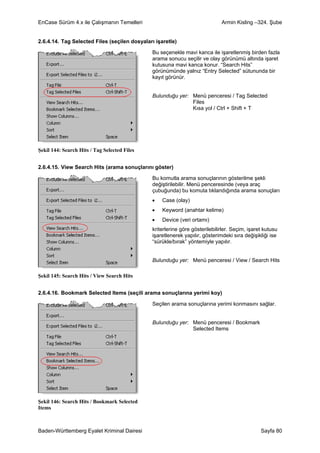 EnCase Sürüm 4.x ile Çalışmanın Temelleri                                    Armin Kisling –324. Şube


2.6.4.14. Tag Selected Files (seçilen dosyaları işaretle)

                                              Bu seçenekle mavi kanca ile işaretlenmiş birden fazla
                                              arama sonucu seçilir ve olay görünümü altında işaret
                                              kutusuna mavi kanca konur. “Search Hits”
                                              görünümünde yalnız “Entry Selected” sütununda bir
                                              kayıt görünür.


                                              Bulunduğu yer: Menü penceresi / Tag Selected
                                                             Files
                                                             Kısa yol / Ctrl + Shift + T




Şekil 144: Search Hits / Tag Selected Files


2.6.4.15. View Search Hits (arama sonuçlarını göster)

                                              Bu komutla arama sonuçlarının gösterilme şekli
                                              değiştirilebilir. Menü penceresinde (veya araç
                                              çubuğunda) bu komuta tıklandığında arama sonuçları
                                              •    Case (olay)
                                              •    Keyword (anahtar kelime)
                                              •    Device (veri ortamı)
                                              kriterlerine göre gösterilebilirler. Seçim, işaret kutusu
                                              işaretlenerek yapılır, gösterimdeki sıra değişikliği ise
                                              “sürükle/bırak” yöntemiyle yapılır.


                                              Bulunduğu yer: Menü penceresi / View / Search Hits

Şekil 145: Search Hits / View Search Hits


2.6.4.16. Bookmark Selected Items (seçili arama sonuçlarına yerimi koy)

                                              Seçilen arama sonuçlarına yerimi konmasını sağlar.


                                              Bulunduğu yer: Menü penceresi / Bookmark
                                                             Selected Items




Şekil 146: Search Hits / Bookmark Selected
Items



Baden-Württemberg Eyalet Kriminal Dairesi                                                      Sayfa 80
 
