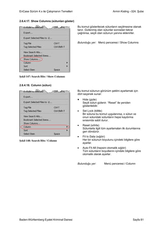 EnCase Sürüm 4.x ile Çalışmanın Temelleri                                 Armin Kisling –324. Şube


2.6.4.17. Show Columns (sütunları göster)

                                            Bu komut gösterilecek sütunların seçilmesine olanak
                                            tanır. Gizlenmiş olan sütunlar sonradan tekrar
                                            çağrılırsa, seçili olan sütunun yanına eklenirler.


                                            Bulunduğu yer: Menü penceresi / Show Columns




Şekil 147: Search Hits / Show Columns


2.6.4.18. Column (sütun)

                                            Bu komut sütunun görünüm şeklini ayarlamak için
                                            dört seçenek sunar:

                                            •   Hide (gizle)
                                                Seçili sütun gizlenir. “Reset” ile yeniden
                                                gösterilebilir.
                                            •   Set Lock (kilitle)
                                                Bir sütuna bu komut uygulanırsa, o sütun ve
                                                onun solundaki sütunların hepsi kaydırma
                                                sırasında sabit durur.
                                            •   Reset (sıfırla)
                                                Sütunlarla ilgili tüm ayarlamaları ilk durumlarına
                                                geri döndürür.
                                            •   Fit to Data (sığdır)
Şekil 148: Search Hits / Column                 Her bir sütunun boyutunu içindeki bilgilere göre
                                                ayarlar.
                                            •   Auto Fit All (hepsini otomatik sığdır)
                                                Tüm sütunların boyutlarını içindeki bilgilere göre
                                                otomatik olarak ayarlar.


                                            Bulunduğu yer:        Menü penceresi / Column




Baden-Württemberg Eyalet Kriminal Dairesi                                                    Sayfa 81
 