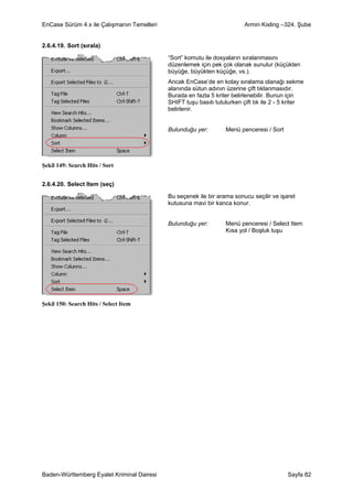 EnCase Sürüm 4.x ile Çalışmanın Temelleri                                 Armin Kisling –324. Şube


2.6.4.19. Sort (sırala)

                                            “Sort” komutu ile dosyaların sıralanmasını
                                            düzenlemek için pek çok olanak sunulur (küçükten
                                            büyüğe, büyükten küçüğe, vs.).
                                            Ancak EnCase’de en kolay sıralama olanağı sekme
                                            alanında sütun adının üzerine çift tıklanmasıdır.
                                            Burada en fazla 5 kriter belirlenebilir. Bunun için
                                            SHIFT tuşu basılı tutulurken çift tık ile 2 - 5 kriter
                                            belirlenir.


                                            Bulunduğu yer:        Menü penceresi / Sort




Şekil 149: Search Hits / Sort


2.6.4.20. Select Item (seç)

                                            Bu seçenek ile bir arama sonucu seçilir ve işaret
                                            kutusuna mavi bir kanca konur.


                                            Bulunduğu yer:        Menü penceresi / Select Item
                                                                  Kısa yol / Boşluk tuşu




Şekil 150: Search Hits / Select Item




Baden-Württemberg Eyalet Kriminal Dairesi                                                  Sayfa 82
 